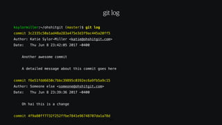 ksylormiller:~/ohshitgit (master)$ git log
commit 3c2335c50a1ad48a283a475e3d3f9ac445a20ff5
Author: Katie Sylor-Miller <katie@ohshitgit.com>
Date: Thu Jun 8 23:42:05 2017 -0400
Another awesome commit
A detailed message about this commit goes here
commit f6e51fdd6650c7bbc39895c0392ec6a9fb5a9c15
Author: Someone else <someone@ohshitgit.com>
Date: Thu Jun 8 23:39:36 2017 -0400
Oh hai this is a change
commit 4f9a80ff7732f252ffbe7841e96748707da1a78d
80
git log
 