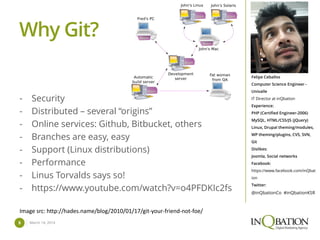 March 14, 20145
Felipe Ceballos
Computer Science Engineer -
Univalle
IT Director at inQbation
Experience:
PHP (Certified Engineer-2006)
MySQL, HTML/CSS/JS (jQuery)
Linux, Drupal theming/modules,
WP theming/plugins, CVS, SVN,
Git
Dislikes:
Joomla, Social networks
Facebook:
https://www.facebook.com/inQbat
ion
Twitter:
@inQbationCo #inQbationKSR
Why Git?
- Security
- Distributed – several “origins”
- Online services: Github, Bitbucket, others
- Branches are easy, easy
- Support (Linux distributions)
- Performance
- Linus Torvalds says so!
- https://www.youtube.com/watch?v=o4PFDKIc2fs
Image src: http://hades.name/blog/2010/01/17/git-your-friend-not-foe/
 