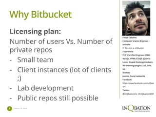 March 14, 20147
Felipe Ceballos
Computer Science Engineer -
Univalle
IT Director at inQbation
Experience:
PHP (Certified Engineer-2006)
MySQL, HTML/CSS/JS (jQuery)
Linux, Drupal theming/modules,
WP theming/plugins, CVS, SVN,
Git
Dislikes:
Joomla, Social networks
Facebook:
https://www.facebook.com/inQbat
ion
Twitter:
@inQbationCo #inQbationKSR
Licensing plan:
Number of users Vs. Number of
private repos
- Small team
- Client instances (lot of clients
;)
- Lab development
- Public repos still possible
Why Bitbucket
 