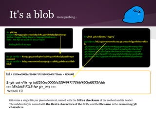 It's a blob more probing...
Git stores a single file per piece of content, named with the SHA-1 checksum of the content and its header.
The subdirectory is named with the first 2 characters of the SHA, and the filename is the remaining 38
characters
$> git log
commit 8a7534e5ac1eb36ef21b8c4a06b8af5d59abee50
Author: Haggai Philip Zagury <hagzag@tikalk.com>
Date: Sat Apr 20 23:16:07 2013 +0300
Adding hello.rb to repo
$> git cat-file -t 8a7534e5ac1eb36ef21b8c4a06b8af5d59abee50
commit
$> git cat-file -t bd2510ea0000fa2294947172f6f450bd0272fdab
blob
$> find .git/objects/ -type f
.
git/objects/bd/2510ea0000fa2294947172f6f450bd0272fda
b
.git/objects/5e/b56f99ad91c6e8933c3e06593a66a09e3a1b91
.git/objects/38/a5307967fe2c9f92eb3c5a46ccdcc18410b4f3
.git/objects/ea/94fb0f34ca7dbcfc6ecaf7077dfe4b12725068
.git/objects/43/841a2f87570c9e458ab1da83396e0a5563ff36
.git/objects/8a/7534e5ac1eb36ef21b8c4a06b8af5d59abee50
bd + 2510ea0000fa2294947172f6f450bd0272fdab = README
$> git cat-file -p bd2510ea0000fa2294947172f6f450bd0272fdab
=== README FILE for git_into ===
Version 1.0
 