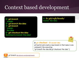 Context based development
git branch http://git-scm.com/docs/git-branch
$> git checkout -b second-idea
will switch and create a new branch in that name in one
command [ like executing:
"git branch the-idea && git checkcout the-idea" ]
$> git branch
* master
$> git branch the-idea
$> git branch
* master
the-idea
$> git checkout the-idea
Switched to branch 'the-idea'
$> ls .git/refs/heads/
master the-idea
 