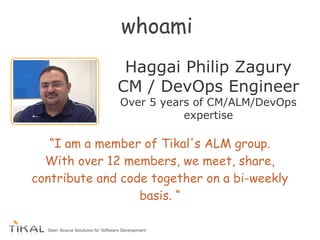 whoami
Haggai Philip Zagury
CM / DevOps Engineer
Over 5 years of CM/ALM/DevOps
expertise
“I am a member of Tikal's ALM group.
With over 12 members, we meet, share,
contribute and code together on a bi-weekly
basis. “
 