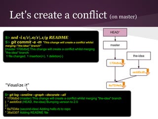 Let's create a conflict (on master)
8a7534e5
aedd0cd8
master
HEAD*
the-idea
1706dbd
$> sed -i s/1.0/1.1/g README
$> git commit -a -m "This change will create a conflict whilst
merging "the-idea" branch"
[master 1706dbd] This change will create a conflict whilst merging
"the-idea" branch
1 file changed, 1 insertion(+), 1 deletion(-)
$> git log --oneline --graph --decorate --all
* 1706dbd (master) This change will create a conflict whilst merging "the-idea" branch
| * aedd0cd (HEAD, the-idea) Bumping version to 2.0
| /
* 8a7534e (second-idea) Adding hello.rb to repo
* 38a5307 Adding README file
"Visualize it"
 
