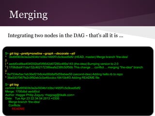 Merging
Integrating two nodes in the DAG - that's all it is ...
$> git log --pretty=oneline --graph --decorate --all
* 3bd95903b3e2a3934b1d3bc1495f7c5c9ced5df2 (HEAD, master) Merge branch 'the-idea'
|
| * aedd0cd8ba404f292bdf3f9542d67285c489a143 (the-idea) Bumping version to 2.0
* | 1706dbd411de152c462172386eafa238fc50f50b This change ... conflict ... merging "the-idea" branch
|/
* 8a7534e5ac1eb36ef21b8c4a06b8af5d59abee50 (second-idea) Adding hello.rb to repo
* 38a5307967fe2c9f92eb3c5a46ccdcc18410b4f3 Adding README file
$> git log
commit 3bd95903b3e2a3934b1d3bc1495f7c5c9ced5df2
Merge: 1706dbd aedd0cd
Author: Haggai Philip Zagury <hagzag@tikalk.com>
Date: Tue Apr 23 22:34:54 2013 +0300
Merge branch 'the-idea'
Conflicts:
README
 