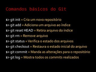 Comandos básicos do Git$> gitinit= Cria um novo repositório$> gitadd= Adiciona um arquivo ao índice$> git reset HEAD = Retira arquivo do índice$> gitrm= Remove arquivo $> git status = Verifica o estado dos arquivos$> gitcheckout= Restaura o estado inicial do arquivo$> gitcommit= Manda as alterações para o repositório$> gitlog = Mostra todos os commits realizados