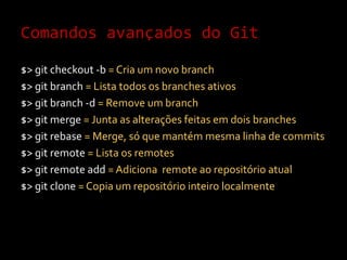 Comandos avançados do Git$> gitcheckout -b = Cria um novo branch$> gitbranch= Lista todos os branches ativos$> gitbranch -d = Remove um branch$> gitmerge = Junta as alterações feitas em dois branches$> gitrebase= Merge, só que mantém mesma linha de commits$> gitremote= Lista os remotes$> gitremoteadd= Adiciona  remote ao repositório atual$> gitclone = Copia um repositório inteiro localmente