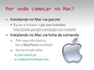 Por onde começar no Mac?Instalando no Mac via pacoteBaixar e instalar o git-osx-installerhttp://code.google.com/p/git-osx-installerInstalando no Mac via linha de comandoPré-requisito básico: ter o MacPorts instaladoNo terminal rodar$> portsearchgit$> sudoportinstallgit-core