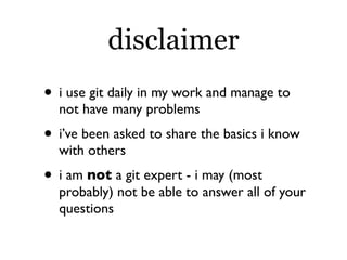 disclaimer
• i use git daily in my work and manage to
  not have many problems
• i’ve been asked to share the basics i know
  with others
• i am not a git expert - i may (most
  probably) not be able to answer all of your
  questions
 