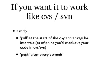 If you want it to work
     like cvs / svn
• simply...
 • ‘pull’ at the start of the day and at regular
    intervals (as often as you’d checkout your
    code in cvs/svn)
  • ‘push’ after every commit
 