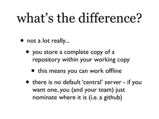 what’s the difference?
• not a lot really...
 • you store a complete copy of a
    repository within your working copy
   • this means you can work ofﬂine
 • there is no default ‘central’ server - if you
    want one, you (and your team) just
    nominate where it is (i.e. a github)
 