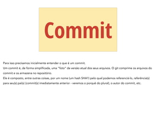 Commit
Para isso precisamos inicialmente entender o que é um commit.
Um commit é, de forma simplificada, uma “foto” da versão atual dos seus arquivos. O git comprime os arquivos do
commit e os armazena no repositório.
Ele é composto, entre outras coisas, por um nome (um hash SHA1) pelo qual podemos referenciá-lo, referência(s)
para seu(s) pai(s) (commit(s) imediatamente anterior - veremos o porquê do plural), o autor do commit, etc.
 