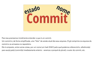Commit
estado nome
Para isso precisamos inicialmente entender o que é um commit.
Um commit é, de forma simplificada, uma “foto” da versão atual dos seus arquivos. O git comprime os arquivos do
commit e os armazena no repositório.
Ele é composto, entre outras coisas, por um nome (um hash SHA1) pelo qual podemos referenciá-lo, referência(s)
para seu(s) pai(s) (commit(s) imediatamente anterior - veremos o porquê do plural), o autor do commit, etc.
 