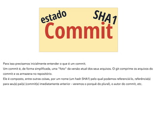 Commit
estado SHA1
Para isso precisamos inicialmente entender o que é um commit.
Um commit é, de forma simplificada, uma “foto” da versão atual dos seus arquivos. O git comprime os arquivos do
commit e os armazena no repositório.
Ele é composto, entre outras coisas, por um nome (um hash SHA1) pelo qual podemos referenciá-lo, referência(s)
para seu(s) pai(s) (commit(s) imediatamente anterior - veremos o porquê do plural), o autor do commit, etc.
 