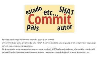 Commit
estado
pais autor
etc…
SHA1
Para isso precisamos inicialmente entender o que é um commit.
Um commit é, de forma simplificada, uma “foto” da versão atual dos seus arquivos. O git comprime os arquivos do
commit e os armazena no repositório.
Ele é composto, entre outras coisas, por um nome (um hash SHA1) pelo qual podemos referenciá-lo, referência(s)
para seu(s) pai(s) (commit(s) imediatamente anterior - veremos o porquê do plural), o autor do commit, etc.
 