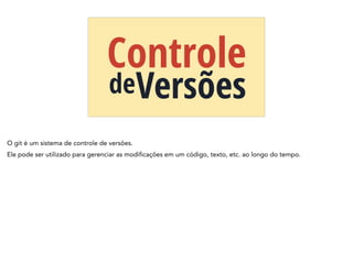 Controle
deVersões
O git é um sistema de controle de versões.
Ele pode ser utilizado para gerenciar as modificações em um código, texto, etc. ao longo do tempo.
 