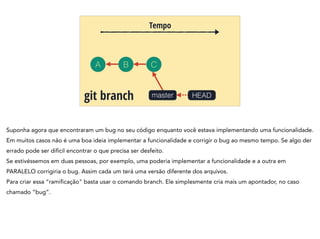 A B C
Tempo
mastergit branch HEAD
Suponha agora que encontraram um bug no seu código enquanto você estava implementando uma funcionalidade.
Em muitos casos não é uma boa ideia implementar a funcionalidade e corrigir o bug ao mesmo tempo. Se algo der
errado pode ser difícil encontrar o que precisa ser desfeito.
Se estivéssemos em duas pessoas, por exemplo, uma poderia implementar a funcionalidade e a outra em
PARALELO corrigiria o bug. Assim cada um terá uma versão diferente dos arquivos.
Para criar essa “ramificação" basta usar o comando branch. Ele simplesmente cria mais um apontador, no caso
chamado “bug”.
 