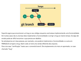 A B C
Tempo
mastergit branch HEAD
bug
Suponha agora que encontraram um bug no seu código enquanto você estava implementando uma funcionalidade.
Em muitos casos não é uma boa ideia implementar a funcionalidade e corrigir o bug ao mesmo tempo. Se algo der
errado pode ser difícil encontrar o que precisa ser desfeito.
Se estivéssemos em duas pessoas, por exemplo, uma poderia implementar a funcionalidade e a outra em
PARALELO corrigiria o bug. Assim cada um terá uma versão diferente dos arquivos.
Para criar essa “ramificação" basta usar o comando branch. Ele simplesmente cria mais um apontador, no caso
chamado “bug”.
 