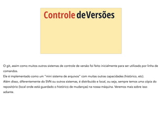 ControledeVersões
O git, assim como muitos outros sistemas de controle de versão foi feito inicialmente para ser utilizado por linha de
comandos.
Ele é implementado como um “mini sistema de arquivos” com muitas outras capacidades (histórico, etc).
Além disso, diferentemente do SVN ou outros sistemas, é distribuído e local, ou seja, sempre temos uma cópia do
repositório (local onde está guardado o histórico de mudanças) na nossa máquina. Veremos mais sobre isso
adiante.
 