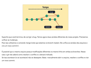 A B C
Tempo
bug
D
HEAD
E
F
H
G
master
Suponha que você terminou de corrigir o bug. Temos agora duas versões diferentes do nosso projeto. Precisamos
unificar as mudanças.
Para isso utilizamos o comando merge (note que estamos na branch master). Ele unifica as versões dos arquivos e
cria um novo commit I.
!
É possível que o mesmo arquivo possua modificações diferentes na mesma linha em ambas as branches. Nesse
caso o git não saberá como resolver o conflito e o deixará indicado.
Se isso acontecer (e vai acontecer) não se desespere. Basta manualmente abrir o arquivo, resolver o conflito e criar
um novo commit.
 