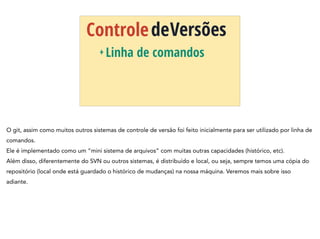 ControledeVersões
+ Linha de comandos
O git, assim como muitos outros sistemas de controle de versão foi feito inicialmente para ser utilizado por linha de
comandos.
Ele é implementado como um “mini sistema de arquivos” com muitas outras capacidades (histórico, etc).
Além disso, diferentemente do SVN ou outros sistemas, é distribuído e local, ou seja, sempre temos uma cópia do
repositório (local onde está guardado o histórico de mudanças) na nossa máquina. Veremos mais sobre isso
adiante.
 