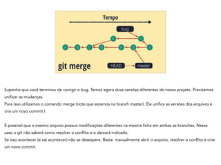 A B C
Tempo
git merge
bug
D
HEAD
E
F
H
G I
master
Suponha que você terminou de corrigir o bug. Temos agora duas versões diferentes do nosso projeto. Precisamos
unificar as mudanças.
Para isso utilizamos o comando merge (note que estamos na branch master). Ele unifica as versões dos arquivos e
cria um novo commit I.
!
É possível que o mesmo arquivo possua modificações diferentes na mesma linha em ambas as branches. Nesse
caso o git não saberá como resolver o conflito e o deixará indicado.
Se isso acontecer (e vai acontecer) não se desespere. Basta manualmente abrir o arquivo, resolver o conflito e criar
um novo commit.
 