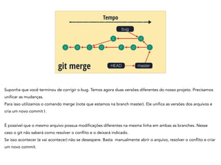 A B C
Tempo
git merge
bug
D
HEAD
E
F
H
G I
master
Suponha que você terminou de corrigir o bug. Temos agora duas versões diferentes do nosso projeto. Precisamos
unificar as mudanças.
Para isso utilizamos o comando merge (note que estamos na branch master). Ele unifica as versões dos arquivos e
cria um novo commit I.
!
É possível que o mesmo arquivo possua modificações diferentes na mesma linha em ambas as branches. Nesse
caso o git não saberá como resolver o conflito e o deixará indicado.
Se isso acontecer (e vai acontecer) não se desespere. Basta manualmente abrir o arquivo, resolver o conflito e criar
um novo commit.
 
