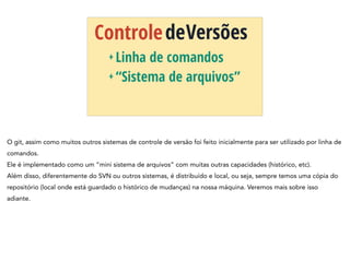 ControledeVersões
+ Linha de comandos
+ “Sistema de arquivos”
O git, assim como muitos outros sistemas de controle de versão foi feito inicialmente para ser utilizado por linha de
comandos.
Ele é implementado como um “mini sistema de arquivos” com muitas outras capacidades (histórico, etc).
Além disso, diferentemente do SVN ou outros sistemas, é distribuído e local, ou seja, sempre temos uma cópia do
repositório (local onde está guardado o histórico de mudanças) na nossa máquina. Veremos mais sobre isso
adiante.
 