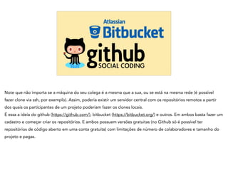 Note que não importa se a máquina do seu colega é a mesma que a sua, ou se está na mesma rede (é possível
fazer clone via ssh, por exemplo). Assim, poderia existir um servidor central com os repositórios remotos a partir
dos quais os participantes de um projeto poderiam fazer os clones locais.
É essa a ideia do github (https://github.com/), bitbucket (https://bitbucket.org/) e outros. Em ambos basta fazer um
cadastro e começar criar os repositórios. E ambos possuem versões gratuitas (no Github só é possível ter
repositórios de código aberto em uma conta gratuita) com limitações de número de colaboradores e tamanho do
projeto e pagas.
 