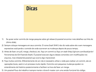 Dicas
1) Se quiser evitar commits de merge pesquise sobre git rebase (é possível encontrar mais detalhes nos links do
último slide);
2) Sempre coloque mensagens em seus commits. O nome (hash SHA1) não diz nada sobre ele e sem mensagens
expressivas você perde o controle de onde ocorreram as mudanças depois de pouco tempo;
3) Antes de fazer um pull, merge, checkout, etc. faça um commit ou faça um stash (http://git-scm.com/book/pt-br/
Ferramentas-do-Git-Fazendo-Stash). É possível executar alguns desses comandos com modificações nos
arquivos, mas é (bastante) possível que ocorra algo imprevisível.
4) Faça muitos commits. Diferentemente do svn não é necessário utilizar a rede para realizar um commit, são só
operações locais, assim é um processo muito rápido. Commits com pequenas mudanças ajudam no
entendimento do histórico posteriormente e facilitam na hora de fazer um merge.
5) Um possível fluxo de trabalho é sempre manter a branch master com uma versão funcional do código.
 