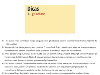 1. git rebase
Dicas
1) Se quiser evitar commits de merge pesquise sobre git rebase (é possível encontrar mais detalhes nos links do
último slide);
2) Sempre coloque mensagens em seus commits. O nome (hash SHA1) não diz nada sobre ele e sem mensagens
expressivas você perde o controle de onde ocorreram as mudanças depois de pouco tempo;
3) Antes de fazer um pull, merge, checkout, etc. faça um commit ou faça um stash (http://git-scm.com/book/pt-br/
Ferramentas-do-Git-Fazendo-Stash). É possível executar alguns desses comandos com modificações nos
arquivos, mas é (bastante) possível que ocorra algo imprevisível.
4) Faça muitos commits. Diferentemente do svn não é necessário utilizar a rede para realizar um commit, são só
operações locais, assim é um processo muito rápido. Commits com pequenas mudanças ajudam no
entendimento do histórico posteriormente e facilitam na hora de fazer um merge.
5) Um possível fluxo de trabalho é sempre manter a branch master com uma versão funcional do código.
 