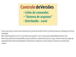 ControledeVersões
+ Linha de comandos
+ “Sistema de arquivos”
+ Distribuído - Local
O git, assim como muitos outros sistemas de controle de versão foi feito inicialmente para ser utilizado por linha de
comandos.
Ele é implementado como um “mini sistema de arquivos” com muitas outras capacidades (histórico, etc).
Além disso, diferentemente do SVN ou outros sistemas, é distribuído e local, ou seja, sempre temos uma cópia do
repositório (local onde está guardado o histórico de mudanças) na nossa máquina. Veremos mais sobre isso
adiante.
 