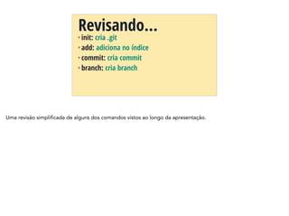 + init: cria .git
+ add: adiciona no índice
+ commit: cria commit
+ branch: cria branch
Revisando…
Uma revisão simplificada de alguns dos comandos vistos ao longo da apresentação.
 