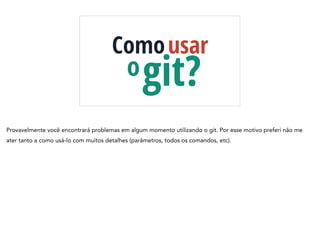 Comousar
git?o
Provavelmente você encontrará problemas em algum momento utilizando o git. Por esse motivo preferi não me
ater tanto a como usá-lo com muitos detalhes (parâmetros, todos os comandos, etc).
 