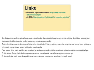 + Entendendo o git conceitualmente: http://www.sbf5.com/
~cduan/technical/git/
+ git (DAG): http://eagain.net/articles/git-for-computer-scientists/
Links
Os dois primeiros links são a base para a explicação do repositório como um grafo acíclico dirigido e apresentam
outros conteúdos que não estão presentes nessa apresentação.
Outro link interessante é o tutorial interativo do github. É bem rápido e permite entender de forma bem prática os
principais comandos a serem utilizados no dia a dia.
Para quem tiver mais paciência é possível ler a documentação oficial no site do git com muitos outros detalhes.
O link sobre fluxos de trabalho apresenta outras maneiras de trabalhar em grupo com o git.
O último link é mais uma dica prática de como sempre mostrar no terminal a branch atual.
 
