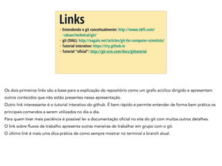 + Entendendo o git conceitualmente: http://www.sbf5.com/
~cduan/technical/git/
+ git (DAG): http://eagain.net/articles/git-for-computer-scientists/
+ Tutorial interativo: https://try.github.io
+ Tutorial "oﬁcial": http://git-scm.com/docs/gittutorial
Links
Os dois primeiros links são a base para a explicação do repositório como um grafo acíclico dirigido e apresentam
outros conteúdos que não estão presentes nessa apresentação.
Outro link interessante é o tutorial interativo do github. É bem rápido e permite entender de forma bem prática os
principais comandos a serem utilizados no dia a dia.
Para quem tiver mais paciência é possível ler a documentação oficial no site do git com muitos outros detalhes.
O link sobre fluxos de trabalho apresenta outras maneiras de trabalhar em grupo com o git.
O último link é mais uma dica prática de como sempre mostrar no terminal a branch atual.
 