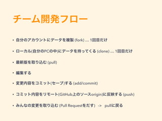 チーム開発フロー
• 自分のアカウントにデータを複製 (fork) … 1回目だけ
• ローカル(自分のPCの中)にデータを持ってくる (clone) … 1回目だけ
• 最新版を取り込む (pull)
• 編集する
• 変更内容をコミット(セーブ)する (add/commit)
• コミット内容をリモート(GitHub上のソースorigin)に反映する (push)
• みんなの変更を取り込む (Pull Requestをだす) -> pullに戻る
 