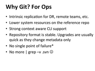 •  Intrinsic	
  replica=on	
  for	
  DR,	
  remote	
  teams,	
  etc.	
  
•  Lower	
  system	
  resources	
  on	
  the	
  reference	
  repo	
  
•  Strong	
  context	
  aware	
  CLI	
  support	
  
•  Repository	
  format	
  is	
  stable.	
  Upgrades	
  are	
  usually	
  
quick	
  as	
  they	
  change	
  metadata	
  only	
  
•  No	
  single	
  point	
  of	
  failure*	
  
•  No	
  more	
  |	
  grep	
  –v	
  .svn	
  J	
  
Why	
  Git?	
  For	
  Ops	
  
 