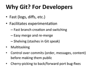 •  Fast	
  (logs,	
  diﬀs,	
  etc.)	
  
•  Facilitates	
  experimenta=on	
  
– Fast	
  branch	
  crea=on	
  and	
  switching	
  
– Easy	
  merge	
  and	
  re-­‐merge	
  
– Shelving	
  (stashes	
  in	
  Git	
  speak)	
  
•  Mul=tasking	
  
•  Control	
  over	
  commits	
  (order,	
  messages,	
  content)	
  
before	
  making	
  them	
  public	
  
•  Cherry-­‐picking	
  to	
  back/forward	
  port	
  bug-­‐ﬁxes	
  
Why	
  Git?	
  For	
  Developers	
  
 