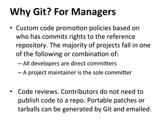 •  Custom	
  code	
  promo=on	
  policies	
  based	
  on	
  
who	
  has	
  commits	
  rights	
  to	
  the	
  reference	
  
repository.	
  The	
  majority	
  of	
  projects	
  fall	
  in	
  one	
  
of	
  the	
  following	
  or	
  combina=on	
  of:	
  
– All	
  developers	
  are	
  direct	
  commicers	
  
– A	
  project	
  maintainer	
  is	
  the	
  sole	
  commicer	
  
•  Code	
  reviews.	
  Contributors	
  do	
  not	
  need	
  to	
  
publish	
  code	
  to	
  a	
  repo.	
  Portable	
  patches	
  or	
  
tarballs	
  can	
  be	
  generated	
  by	
  Git	
  and	
  emailed.	
  
Why	
  Git?	
  For	
  Managers	
  
 