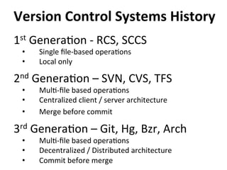 1st	
  Genera=on	
  -­‐	
  RCS,	
  SCCS	
  
•  Single	
  ﬁle-­‐based	
  opera=ons	
  
•  Local	
  only	
  
2nd	
  Genera=on	
  –	
  SVN,	
  CVS,	
  TFS	
  
•  Mul=-­‐ﬁle	
  based	
  opera=ons	
  
•  Centralized	
  client	
  /	
  server	
  architecture	
  
•  Merge	
  before	
  commit	
  
3rd	
  Genera=on	
  –	
  Git,	
  Hg,	
  Bzr,	
  Arch	
  
•  Mul=-­‐ﬁle	
  based	
  opera=ons	
  
•  Decentralized	
  /	
  Distributed	
  architecture	
  
•  Commit	
  before	
  merge	
  
Version	
  Control	
  Systems	
  History	
  
	
  
 