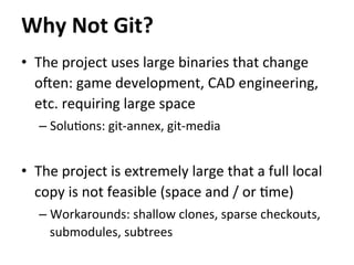 •  The	
  project	
  uses	
  large	
  binaries	
  that	
  change	
  
o`en:	
  game	
  development,	
  CAD	
  engineering,	
  
etc.	
  requiring	
  large	
  space	
  
– Solu=ons:	
  git-­‐annex,	
  git-­‐media	
  
•  The	
  project	
  is	
  extremely	
  large	
  that	
  a	
  full	
  local	
  
copy	
  is	
  not	
  feasible	
  (space	
  and	
  /	
  or	
  =me)	
  
– Workarounds:	
  shallow	
  clones,	
  sparse	
  checkouts,	
  
submodules,	
  subtrees	
  
	
  
Why	
  Not	
  Git?	
  
 