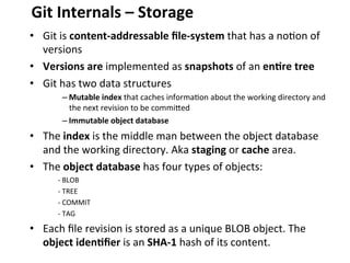 •  Git	
  is	
  content-­‐addressable	
  ﬁle-­‐system	
  that	
  has	
  a	
  no=on	
  of	
  
versions	
  
•  Versions	
  are	
  implemented	
  as	
  snapshots	
  of	
  an	
  en-re	
  tree	
  
•  Git	
  has	
  two	
  data	
  structures	
  
– Mutable	
  index	
  that	
  caches	
  informa=on	
  about	
  the	
  working	
  directory	
  and	
  
the	
  next	
  revision	
  to	
  be	
  commiced	
  
– Immutable	
  object	
  database	
  
•  The	
  index	
  is	
  the	
  middle	
  man	
  between	
  the	
  object	
  database	
  
and	
  the	
  working	
  directory.	
  Aka	
  staging	
  or	
  cache	
  area.	
  
•  The	
  object	
  database	
  has	
  four	
  types	
  of	
  objects:	
  
-­‐	
  BLOB	
  
-­‐	
  TREE	
  
-­‐	
  COMMIT	
  
-­‐	
  TAG	
  
•  Each	
  ﬁle	
  revision	
  is	
  stored	
  as	
  a	
  unique	
  BLOB	
  object.	
  The	
  
object	
  iden-ﬁer	
  is	
  an	
  SHA-­‐1	
  hash	
  of	
  its	
  content.	
  
Git	
  Internals	
  –	
  Storage	
  
 