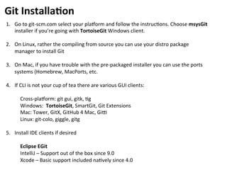 1.  Go	
  to	
  git-­‐scm.com	
  select	
  your	
  platorm	
  and	
  follow	
  the	
  instruc=ons.	
  Choose	
  msysGit	
  
installer	
  if	
  you’re	
  going	
  with	
  TortoiseGit	
  Windows	
  client.	
  
2.  On	
  Linux,	
  rather	
  the	
  compiling	
  from	
  source	
  you	
  can	
  use	
  your	
  distro	
  package	
  
manager	
  to	
  install	
  Git	
  
3.  On	
  Mac,	
  if	
  you	
  have	
  trouble	
  with	
  the	
  pre-­‐packaged	
  installer	
  you	
  can	
  use	
  the	
  ports	
  
systems	
  (Homebrew,	
  MacPorts,	
  etc.	
  
	
  
4.  If	
  CLI	
  is	
  not	
  your	
  cup	
  of	
  tea	
  there	
  are	
  various	
  GUI	
  clients:	
  
	
  
Cross-­‐platorm:	
  git	
  gui,	
  gitk,	
  =g	
  
Windows:	
  	
  TortoiseGit,	
  SmartGit,	
  Git	
  Extensions	
  
Mac:	
  Tower,	
  GitX,	
  GitHub	
  4	
  Mac,	
  Giu	
  
Linux:	
  git-­‐colo,	
  giggle,	
  gitg	
  
	
  
5. 	
  Install	
  IDE	
  clients	
  if	
  desired	
  
	
  
Eclipse	
  EGit	
  
IntelliJ	
  –	
  Support	
  out	
  of	
  the	
  box	
  since	
  9.0	
  
Xcode	
  –	
  Basic	
  support	
  included	
  na=vely	
  since	
  4.0	
  
Git	
  Installa-on	
  
 