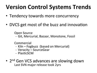 •  Tendency	
  towards	
  more	
  concurrency	
  
•  DVCS	
  get	
  most	
  of	
  the	
  buzz	
  and	
  innova=on	
  
Open	
  Source	
  
-­‐  Git,	
  Mercurial,	
  Bazaar,	
  Monotone,	
  Fossil	
  
Commercial	
  
-­‐  Kiln	
  –	
  Fogbuzz	
  	
  (based	
  on	
  Mercurial)	
  
-­‐  Veracity	
  –	
  SourceGear	
  
-­‐  Plas=cSCM	
  
•  2nd	
  Gen	
  VCS	
  advances	
  are	
  slowing	
  down	
  
Last	
  SVN	
  major	
  release	
  took	
  2yrs	
  
Version	
  Control	
  Systems	
  Trends	
  
 