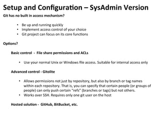 Setup	
  and	
  Conﬁgura-on	
  –	
  SysAdmin	
  Version	
  
Git	
  has	
  no	
  built	
  in	
  access	
  mechanism?	
  
	
  
•  Be	
  up	
  and	
  running	
  quickly	
  	
  
•  Implement	
  access	
  control	
  of	
  your	
  choice	
  
•  Git	
  project	
  can	
  focus	
  on	
  its	
  core	
  func=ons	
  
	
  
Op-ons?	
  
	
  
Basic	
  control	
  	
  -­‐	
  	
  File	
  share	
  permissions	
  and	
  ACLs	
  
	
  
•  Use	
  your	
  normal	
  Unix	
  or	
  Windows	
  ﬁle	
  access.	
  Suitable	
  for	
  internal	
  access	
  only	
  
	
  
Advanced	
  control	
  -­‐	
  Gitolite	
  	
  
	
  
•  Allows	
  permissions	
  not	
  just	
  by	
  repository,	
  but	
  also	
  by	
  branch	
  or	
  tag	
  names	
  
within	
  each	
  repository.	
  That	
  is,	
  you	
  can	
  specify	
  that	
  certain	
  people	
  (or	
  groups	
  of	
  
people)	
  can	
  only	
  push	
  certain	
  “refs”	
  (branches	
  or	
  tags)	
  but	
  not	
  others.	
  
•  Works	
  over	
  SSH.	
  Requires	
  only	
  one	
  git	
  user	
  on	
  the	
  host	
  
	
  
Hosted	
  solu-on	
  -­‐	
  	
  GitHub,	
  BitBucket,	
  etc.	
  
	
  
 