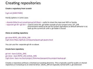 Crea=ng	
  repositories	
  
Create	
  a	
  repository	
  from	
  scratch	
  
	
  
$	
  git	
  init	
  [DIRECTORY]	
  
	
  
Handy	
  op=ons	
  in	
  some	
  cases	
  
	
  
-­‐-­‐shared=(false|true|umask|group|all|0xxx)	
  –	
  useful	
  to	
  share	
  the	
  repo	
  over	
  NFS	
  or	
  Samba	
  
-­‐-­‐separate-­‐git-­‐dir	
  <git	
  dir>	
  –	
  used	
  to	
  store	
  the	
  .git	
  folder	
  outside	
  of	
  your	
  project	
  area.	
  GIT_DIR	
  
environment	
  needs	
  to	
  be	
  set	
  for	
  further	
  opera=ons	
  as	
  default	
  behavior	
  is	
  to	
  
look	
  up	
  the	
  current	
  dir	
  un=l	
  a	
  .git	
  folder	
  is	
  found	
  
	
  
Clone	
  an	
  exis-ng	
  repository	
  
	
  
git	
  clone	
  REPO_URL	
  LOCAL_DIR	
  
$	
  git	
  clone	
  hcps://github.com/jquery/jquery.git	
  jquery-­‐local	
  
	
  
You	
  can	
  use	
  the	
  –separate-­‐git-­‐dir	
  as	
  above	
  
	
  
Create	
  bare	
  repository	
  
	
  
git	
  init	
  -­‐-­‐bare	
  [LOCAL_DIR]	
  
git	
  clone	
  -­‐-­‐bare	
  REPO_URL	
  [LOCAL_DIR]	
  
$	
  git	
  clone	
  –bare	
  my-­‐local-­‐project	
  /Volumes/passport/my-­‐project-­‐backup.git	
  
	
  
Creates	
  a	
  repository	
  without	
  a	
  checked-­‐out	
  working	
  directory.	
  This	
  is	
  typically	
  used	
  for	
  public	
  or	
  shared	
  
repository	
  or	
  to	
  backup	
  to	
  an	
  external	
  drive.	
  LOCAL_DIR	
  are	
  typically	
  named	
  with	
  a	
  .git	
  extension	
  
 
