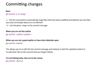 Commiung	
  changes	
  
	
  
Basic	
  	
  
git	
  commit	
  -­‐a	
  -­‐m	
  <msg>	
  
	
  
-­‐a	
  -­‐	
  Tell	
  the	
  command	
  to	
  automa=cally	
  stage	
  ﬁles	
  that	
  have	
  been	
  modiﬁed	
  and	
  deleted,	
  but	
  new	
  ﬁles	
  
you	
  have	
  not	
  told	
  git	
  about	
  are	
  not	
  aﬀected	
  
-­‐m	
  -­‐	
  Use	
  the	
  given	
  <msg>	
  as	
  the	
  commit	
  message.	
  
	
  
When	
  you	
  are	
  not	
  the	
  author	
  
git	
  commit	
  -­‐-­‐author=<author>	
  
	
  
When	
  you	
  are	
  not	
  a	
  good	
  speller	
  or	
  have	
  short	
  aJen-on	
  span	
  
git	
  commit	
  –amend	
  
	
  
This	
  allows	
  you	
  to	
  re-­‐edit	
  the	
  last	
  commit	
  message	
  and	
  replaces	
  it	
  with	
  the	
  updated	
  content	
  or	
  
To	
  add	
  other	
  ﬁles	
  to	
  the	
  commit	
  that	
  you	
  forgot	
  ini=ally	
  …	
  
	
  
I’m	
  not	
  feeling	
  lucky.	
  Dry-­‐run	
  to	
  the	
  rescue	
  
git	
  commit	
  -­‐-­‐dry-­‐run	
  
 