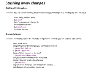 Stashing	
  away	
  changes	
  
Dealing	
  with	
  interrup-ons	
  
	
  
Scenario:	
  	
  You	
  are	
  happily	
  working	
  on	
  your	
  task	
  when	
  your	
  manager	
  asks	
  you	
  to	
  jump	
  on	
  a	
  hot	
  issue	
  
	
  
Stash	
  away	
  precious	
  work	
  
$	
  git	
  stash	
  
Edit	
  /	
  test	
  /	
  commit	
  	
  the	
  hot	
  ﬁx	
  
restore	
  previous	
  work	
  
$	
  git	
  stash	
  pop	
  
Con:nue	
  hacking	
  
	
  
Granularity	
  is	
  near	
  
	
  
Scenario:	
  You	
  like	
  to	
  predict	
  the	
  future	
  by	
  using	
  smaller	
  commits	
  you	
  can	
  test	
  and	
  later	
  isolate.	
  	
  
	
  
Hack,	
  hack,	
  hack	
  ...	
  
Stage	
  the	
  ﬁles	
  or	
  ﬁle	
  changes	
  you	
  want	
  as	
  ﬁrst	
  commit	
  
$	
  git	
  add	
  ﬁle1	
  ﬁle2	
  etc	
  	
  	
  	
  	
  	
  	
  	
  	
  	
  	
  	
  	
  	
  	
  	
  
$	
  git	
  add	
  -­‐-­‐patch	
  ﬁle1	
  
Save	
  all	
  other	
  changes	
  to	
  the	
  stash	
  
$	
  git	
  stash	
  save	
  -­‐-­‐keep-­‐index	
  	
  	
  	
  	
  
Edit/build/test/commit	
  current	
  changeset	
  
Prepare	
  to	
  work	
  on	
  all	
  other	
  changes	
  
$	
  git	
  stash	
  pop	
  	
  	
  	
  	
  	
  	
  	
  	
  	
  	
  	
  	
  	
  	
  	
  	
  	
  	
  	
  	
  	
  	
  	
  	
  	
  	
  	
  	
  	
  
Repeat	
  above	
  ﬁve	
  steps	
  un:l	
  one	
  commit	
  remains	
  ...	
  
Edit/build/test/commit	
  last	
  changeset	
  
 
