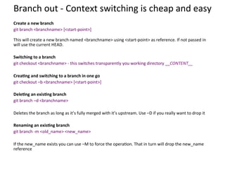 Branch	
  out	
  -­‐	
  Context	
  switching	
  is	
  cheap	
  and	
  easy	
  
	
  
Create	
  a	
  new	
  branch	
  
git	
  branch	
  <branchname>	
  [<start-­‐point>]	
  
	
  
This	
  will	
  create	
  a	
  new	
  branch	
  named	
  <branchname>	
  using	
  <start-­‐point>	
  as	
  reference.	
  If	
  not	
  passed	
  in	
  
will	
  use	
  the	
  current	
  HEAD.	
  
	
  
Switching	
  to	
  a	
  branch	
  
git	
  checkout	
  <branchname>	
  -­‐	
  this	
  switches	
  transparently	
  you	
  working	
  directory	
  __CONTENT__	
  
	
  
Crea-ng	
  and	
  switching	
  to	
  a	
  branch	
  in	
  one	
  go	
  
git	
  checkout	
  –b	
  <branchname>	
  [<start-­‐point>]	
  
	
  
Dele-ng	
  an	
  exis-ng	
  branch	
  
git	
  branch	
  –d	
  <branchname>	
  
	
  
Deletes	
  the	
  branch	
  as	
  long	
  as	
  it’s	
  fully	
  merged	
  with	
  it’s	
  upstream.	
  Use	
  –D	
  if	
  you	
  really	
  want	
  to	
  drop	
  it	
  
	
  
Renaming	
  an	
  exis-ng	
  branch	
  
git	
  branch	
  -­‐m	
  <old_name>	
  <new_name>	
  
	
  
If	
  the	
  new_name	
  exists	
  you	
  can	
  use	
  –M	
  to	
  force	
  the	
  opera=on.	
  That	
  in	
  turn	
  will	
  drop	
  the	
  new_name	
  
reference	
  
	
  
	
  
 