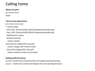 Calling	
  home	
  
	
  
Where	
  is	
  home?	
  
git	
  remote	
  show	
  
origin	
  	
  
	
  
Tell	
  me	
  more	
  about	
  home	
  
git	
  remote	
  show	
  orgin	
  
*	
  remote	
  origin	
  
	
  	
  Fetch	
  URL:	
  /Volumes/USB_S=ck/Git	
  Repos/presenta=on.git	
  
	
  	
  Push	
  	
  URL:	
  /Volumes/USB_S=ck/Git	
  Repos/presenta=on.git	
  
	
  	
  HEAD	
  branch:	
  master	
  
	
  	
  Remote	
  branches:	
  
	
  	
  	
  	
  master	
  tracked	
  
Local	
  branch	
  conﬁgured	
  for	
  'git	
  pull':	
  
	
  	
  	
  	
  master	
  merges	
  with	
  remote	
  master	
  
	
  	
  Local	
  refs	
  conﬁgured	
  for	
  'git	
  push':	
  
	
  	
  	
  	
  master	
  pushes	
  to	
  master	
  (up	
  to	
  date)	
  
	
  
GeWng	
  stuﬀ	
  from	
  home	
  
git	
  fetch	
  Fetches	
  the	
  content	
  but	
  does	
  not	
  update	
  working	
  directory	
  
git	
  pull	
  	
  	
  	
  Fetches	
  the	
  content	
  and	
  merges	
  them	
  into	
  working	
  directory	
  
 